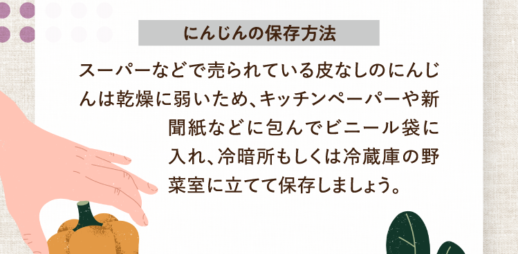 にんじんの保存方法 スーパーなどで売られている皮なしのにんじんは乾燥に弱いため、キッチンペーパーや新聞紙などに包んでビニール袋に入れ、冷暗所もしくは冷蔵庫の野菜室に立てて保存しましょう。