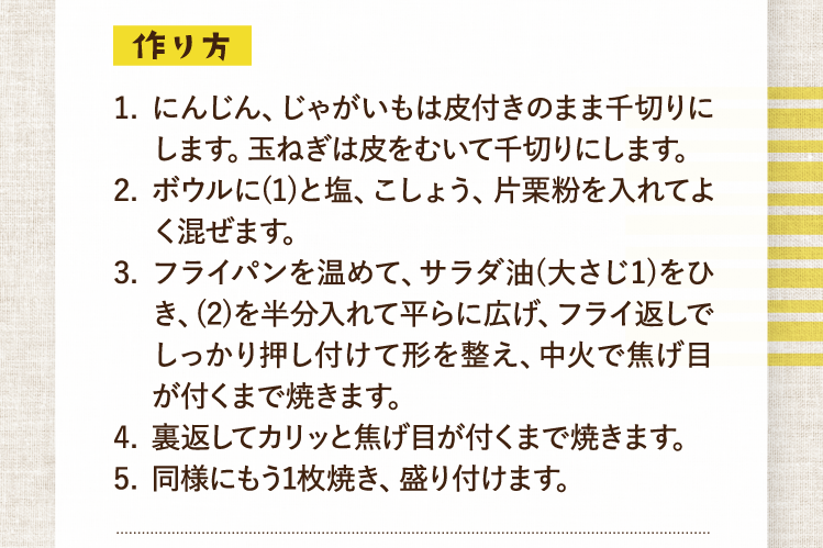 作り方 にんじん、じゃがいもは皮付きのまま千切りにします。玉ねぎは皮をむいて千切りにします。 ボウルに(1)と塩、こしょう、片栗粉を入れてよく混ぜます。 フライパンを温めて、サラダ油(大さじ1)をひき、(2)を半分入れて平らに広げ、フライ返しでしっかり押し付けて形を整え、中火で焦げ目が付くまで焼きます。 裏返してカリッと焦げ目が付くまで焼きます。 同様にもう1枚焼き、盛り付けます。