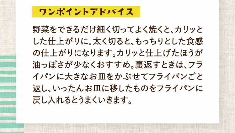 ワンポイントアドバイス 野菜をできるだけ細く切ってよく焼くと、カリッとした仕上がりに。太く切ると、もっちりとした食感の仕上がりになります。カリッと仕上げたほうが油っぽさが少なくおすすめ。裏返すときは、フライパンに大きなお皿をかぶせてフライパンごと返し、いったんお皿に移したものをフライパンに戻し入れるとうまくいきます。