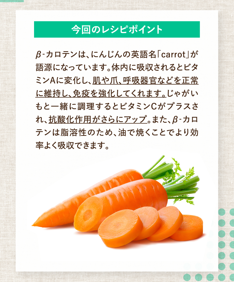 今回のレシピポイント β‐カロテンは、にんじんの英語名「carrot」が語源になっています。体内に吸収されるとビタミンAに変化し、肌や爪、呼吸器官などを正常に維持し、免疫を強化してくれます。じゃがいもと一緒に調理するとビタミンCがプラスされ、抗酸化作用がさらにアップ。また、β‐カロテンは脂溶性のため、油で焼くことでより効率よく吸収できます。