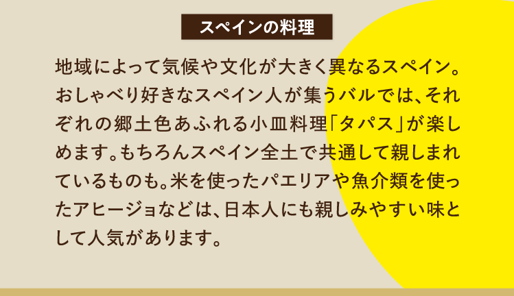 スペインの料理 地域によって気候や文化が大きく異なるスペイン。おしゃべり好きなスペイン人が集うバルでは、それぞれの郷土色あふれる小皿料理「タパス」が楽しめます。もちろんスペイン全土で共通して親しまれているものも。米を使ったパエリアや魚介類を使ったアヒージョなどは、日本人にも親しみやすい味として人気があります。