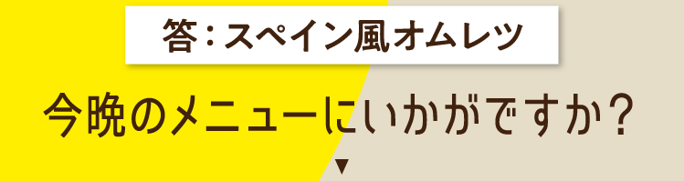 スペイン風オムレツ 今晩のメニューにいかがですか？ 食べ応え満点！ おかずにもなる具だくさんオムレツ スペイン風オムレツ カロリー209kcal（1人分換算）調理時間20〜30分 材料（4人分）