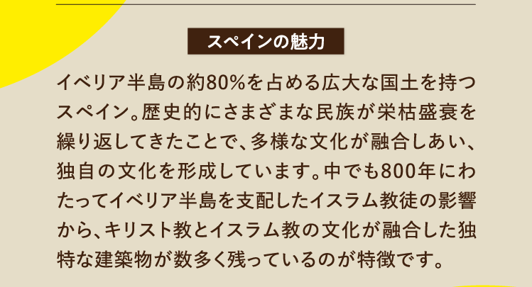 スペインの魅力 イベリア半島の約80％を占める広大な国土を持つスペイン。歴史的にさまざまな民族が栄枯盛衰を繰り返してきたことで、多様な文化が融合しあい、独自の文化を形成しています。中でも800年にわたってイベリア半島を支配したイスラム教徒の影響から、キリスト教とイスラム教の文化が融合した独特な建築物が数多く残っているのが特徴です。