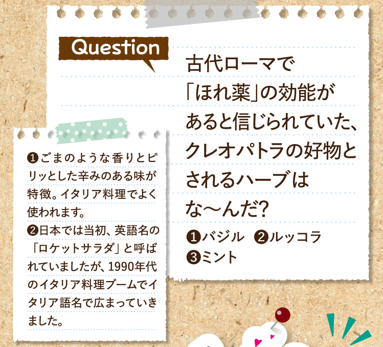 古代ローマで「ほれ薬」の効能があると信じられていた、クレオパトラの好物とされるハーブはな～んだ？①バジル②ルッコラ③ミント ヒントその①ごまのような香りとピリッとした辛みのある味が特徴。イタリア料理でよく使われます。②日本では当初、英語名の「ロケットサラダ」と呼ばれていましたが、1990年代のイタリア料理ブームでイタリア語名で広まっていきました。