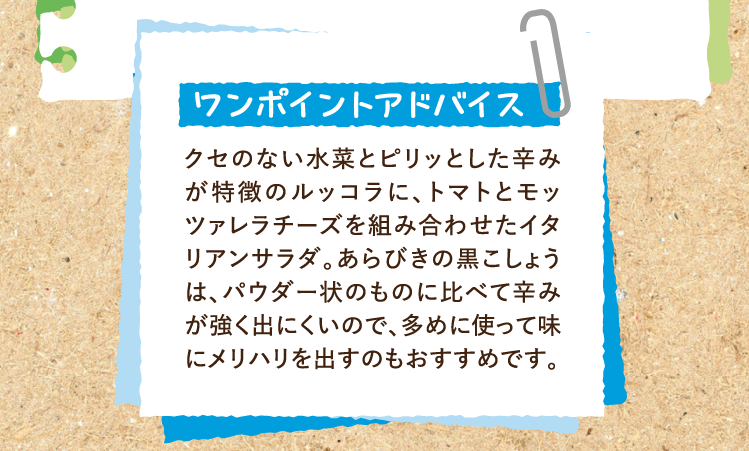 ワンポイントアドバイス クセのない水菜とピリッとした辛みが特徴のルッコラに、トマトとモッツァレラチーズを組み合わせたイタリアンサラダ。あらびきの黒こしょうは、パウダー状のものに比べて辛みが強く出にくいので、多めに使って味にメリハリを出すのもおすすめです。