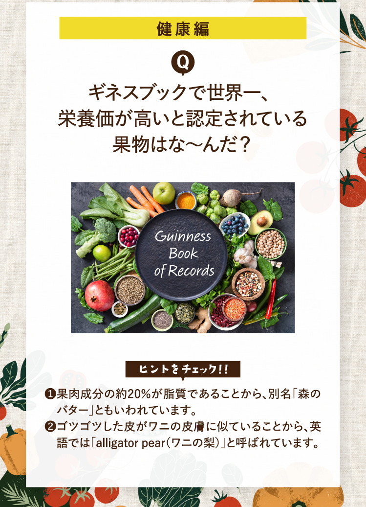 健康編 ギネスブックで世界一、栄養価が高いと認定されている果物はな～んだ？ ヒントをチェック！！ ❶果肉成分の約20％が脂質であることから、別名「森のバター」ともいわれています。❷ゴツゴツした皮がワニの皮膚に似ていることから、英語では「alligator pear（ワニの梨）」と呼ばれています。 