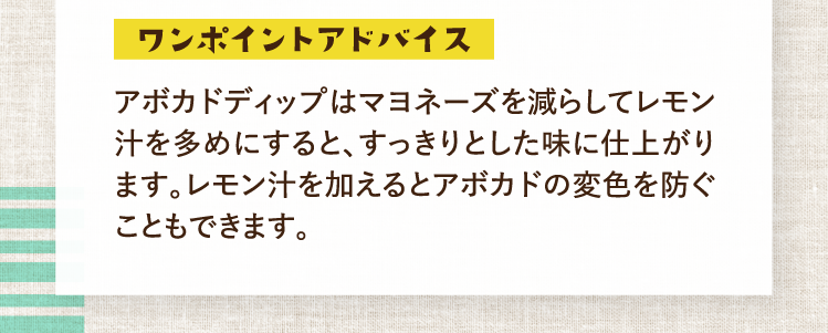 ワンポイントアドバイス アボカドディップはマヨネーズを減らしてレモン汁を多めにすると、すっきりとした味に仕上がります。レモン汁を加えるとアボカドの変色を防ぐこともできます。