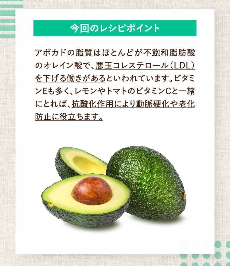 今回のレシピポイント アボカドの脂質はほとんどが不飽和脂肪酸のオレイン酸で、悪玉コレステロール（LDL）を下げる働きがあるといわれています。ビタミンEも多く、レモンやトマトのビタミンCと一緒にとれば、抗酸化作用により動脈硬化や老化防止に役立ちます。