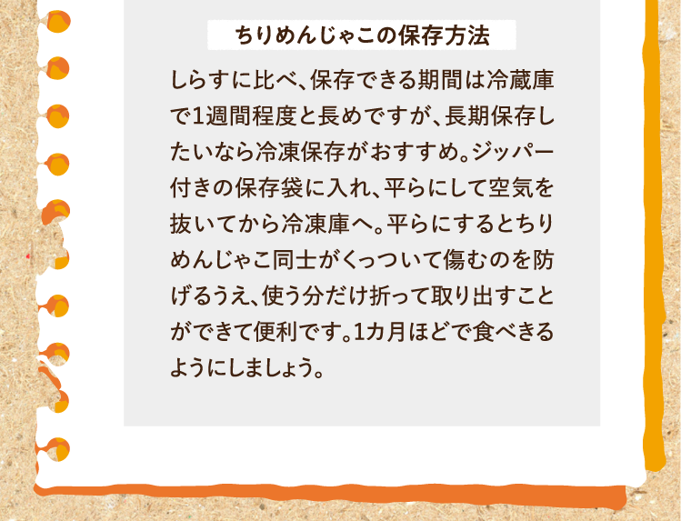 ちりめんじゃこの保存方法 しらすに比べ、保存できる期間は冷蔵庫で１週間程度と長めですが、長期保存したいなら冷凍保存がおすすめ。ジッパー付きの保存袋に入れ、平らにして空気を抜いてから冷凍庫へ。平らにするとちりめんじゃこ同士がくっついて傷むのを防げるうえ、使う分だけ折って取り出すことができて便利です。1カ月ほどで食べきるようにしましょう。
