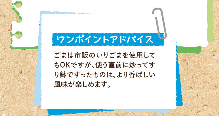 ワンポイントアドバイス ごまは市販のいりごまを使用してもOKですが、使う直前に炒ってすり鉢ですったものは、より香ばしい風味が楽しめます。