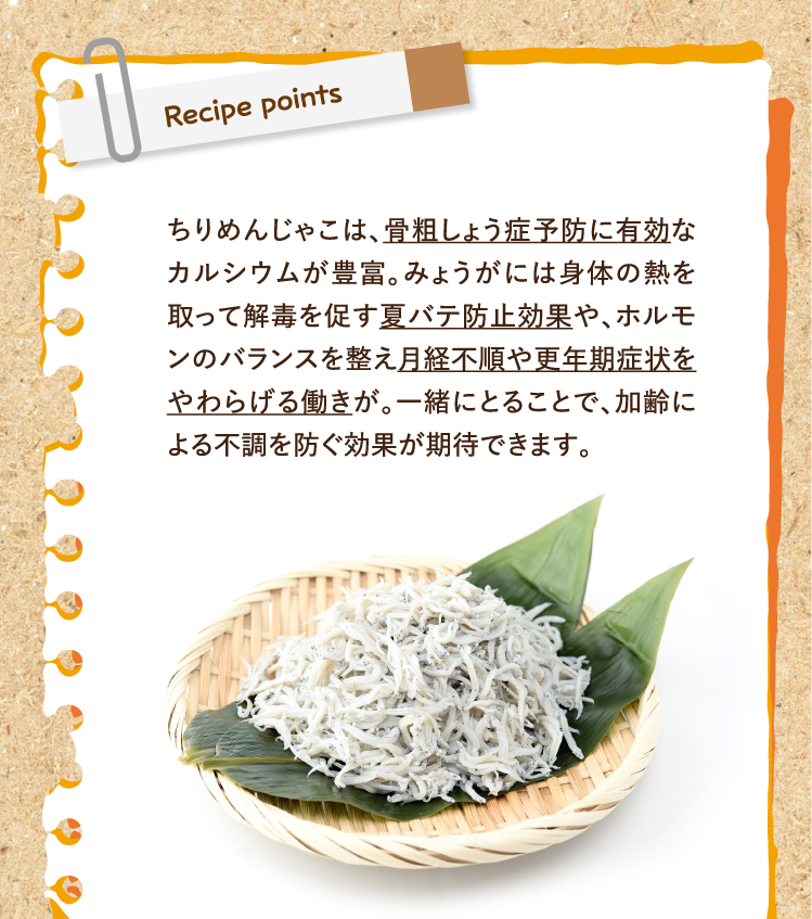 Recipe points ちりめんじゃこは、骨粗しょう症予防に有効なカルシウムが豊富。みょうがには身体の熱を取って解毒を促す夏バテ防止効果や、ホルモンのバランスを整え月経不順や更年期症状をやわらげる働きが。一緒にとることで、加齢による不調を防ぐ効果が期待できます。