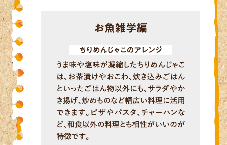 お魚雑学編 ちりめんじゃこのアレンジ うま味や塩味が凝縮したちりめんじゃこは、お茶漬けやおこわ、炊き込みごはんといったごはん物以外にも、サラダやかき揚げ、炒めものなど幅広い料理に活用できます。ピザやパスタ、チャーハンなど、和食以外の料理とも相性がいいのが特徴です。