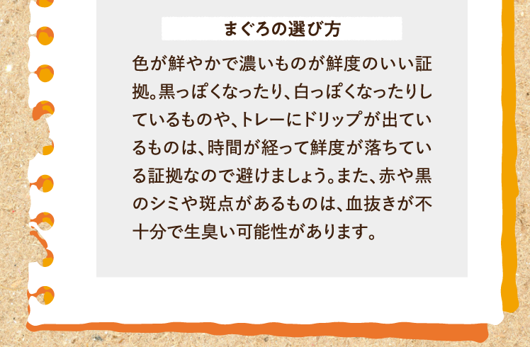 まぐろの選び方 色が鮮やかで濃いものが鮮度のいい証拠。黒っぽくなったり、白っぽくなったりしているものや、トレーにドリップが出ているものは、時間が経って鮮度が落ちている証拠なので避けましょう。また、赤や黒のシミや斑点があるものは、血抜きが不十分で生臭い可能性があります。