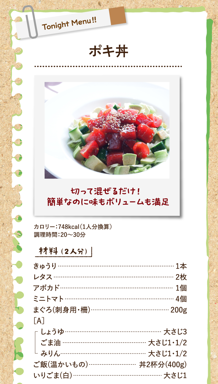 切って混ぜるだけ！ 簡単なのに味もボリュームも満足 ポキ丼 カロリー：748kcal（1人分換算）調理時間：20〜30分 材料（2人分） きゅうり 1本 レタス 2枚 アボカド 1個 ミニトマト 4個 まぐろ(刺身用・柵) 200g ［A］しょうゆ 大さじ3 ごま油 大さじ1・1/2 みりん 大さじ1・1/2 ご飯(温かいもの) 丼2杯分(400g) いりごま(白) 大さじ1