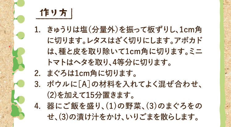 作り方 1.きゅうりは塩（分量外）を振って板ずりし、1cm角に切ります。レタスはざく切りにします。アボカドは、種と皮を取り除いて1cm角に切ります。ミニトマトはヘタを取り、4等分に切ります。 2.まぐろは1cm角に切ります。 3.ボウルに［A］の材料を入れてよく混ぜ合わせ、(2)を加えて15分置きます。 4.器にご飯を盛り、(1)の野菜、(3)のまぐろをのせ、(3)の漬け汁をかけ、いりごまを散らします。