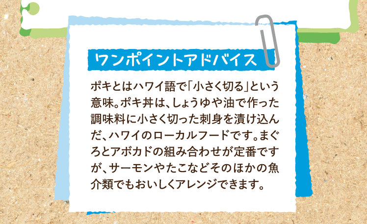 ワンポイントアドバイス ポキとはハワイ語で「小さく切る」という意味。ポキ丼は、しょうゆや油で作った調味料に小さく切った刺身を漬け込んだ、ハワイのローカルフードです。まぐろとアボカドの組み合わせが定番ですが、サーモンやたこなどそのほかの魚介類でもおいしくアレンジできます。