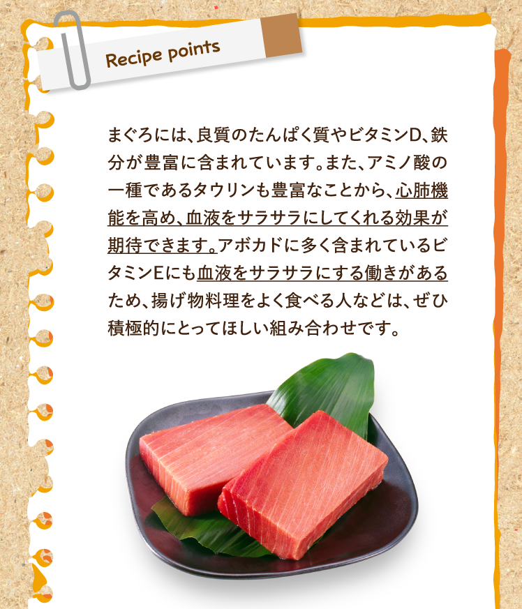 レシピポイント まぐろには、良質のたんぱく質やビタミンD、鉄分が豊富に含まれています。また、アミノ酸の一種であるタウリンも豊富なことから、心肺機能を高め、血液をサラサラにしてくれる効果が期待できます。アボカドに多く含まれているビタミンEにも血液をサラサラにする働きがあるため、揚げ物料理をよく食べる人などは、ぜひ積極的にとってほしい組み合わせです。