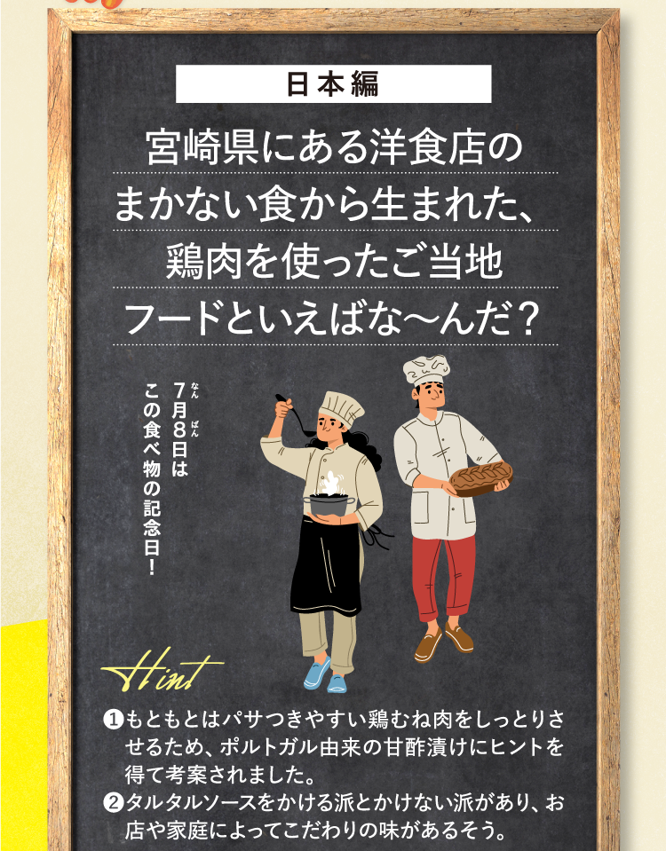 日本編 宮崎県にある洋食店のまかない食から生まれた、鶏肉を使ったご当地フードといえばな～んだ？ なん7月ばん8日はこの食べ物の記念日！ ❶もともとはパサつきやすい鶏むね肉をしっとりさせるため、ポルトガル由来の甘酢漬けにヒントを得て考案されました。 ❷タルタルソースをかける派とかけない派があり、お店や家庭によってこだわりの味があるそう。