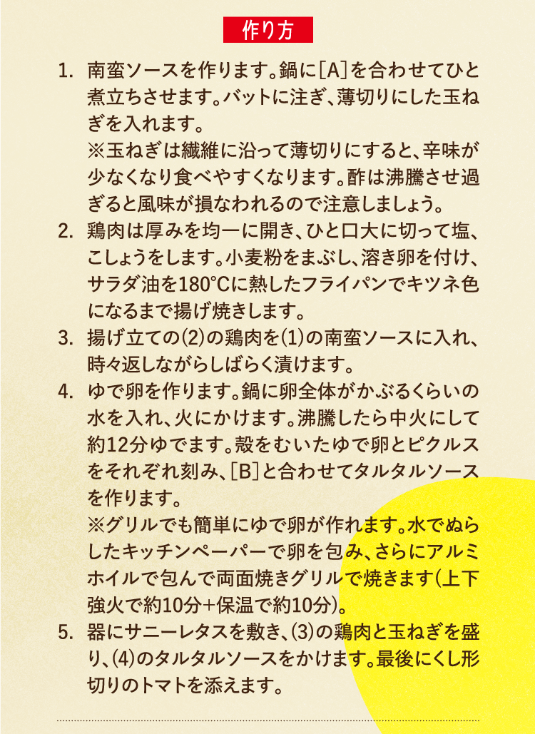 作り方 1.南蛮ソースを作ります。鍋に［A］を合わせてひと煮立ちさせます。バットに注ぎ、薄切りにした玉ねぎを入れます。※玉ねぎは繊維に沿って薄切りにすると、辛味が少なくなり食べやすくなります。酢は沸騰させ過ぎると風味が損なわれるので注意しましょう。 2.鶏肉は厚みを均一に開き、ひと口大に切って塩、こしょうをします。小麦粉をまぶし、溶き卵を付け、サラダ油を180℃に熱したフライパンでキツネ色になるまで揚げ焼きします。 3.揚げ立ての(2)の鶏肉を(1)の南蛮ソースに入れ、時々返しながらしばらく漬けます。 4.ゆで卵を作ります。鍋に卵全体がかぶるくらいの水を入れ、火にかけます。沸騰したら中火にして約12分ゆでます。殻をむいたゆで卵とピクルスをそれぞれ刻み、［B］と合わせてタルタルソースを作ります。※グリルでも簡単にゆで卵が作れます。水でぬらしたキッチンペーパーで卵を包み、さらにアルミホイルで包んで両面焼きグリルで焼きます(上下強火で約10分＋保温で約10分)。 5.器にサニーレタスを敷き、(3)の鶏肉と玉ねぎを盛り、(4)のタルタルソースをかけます。最後にくし形切りのトマトを添えます。
