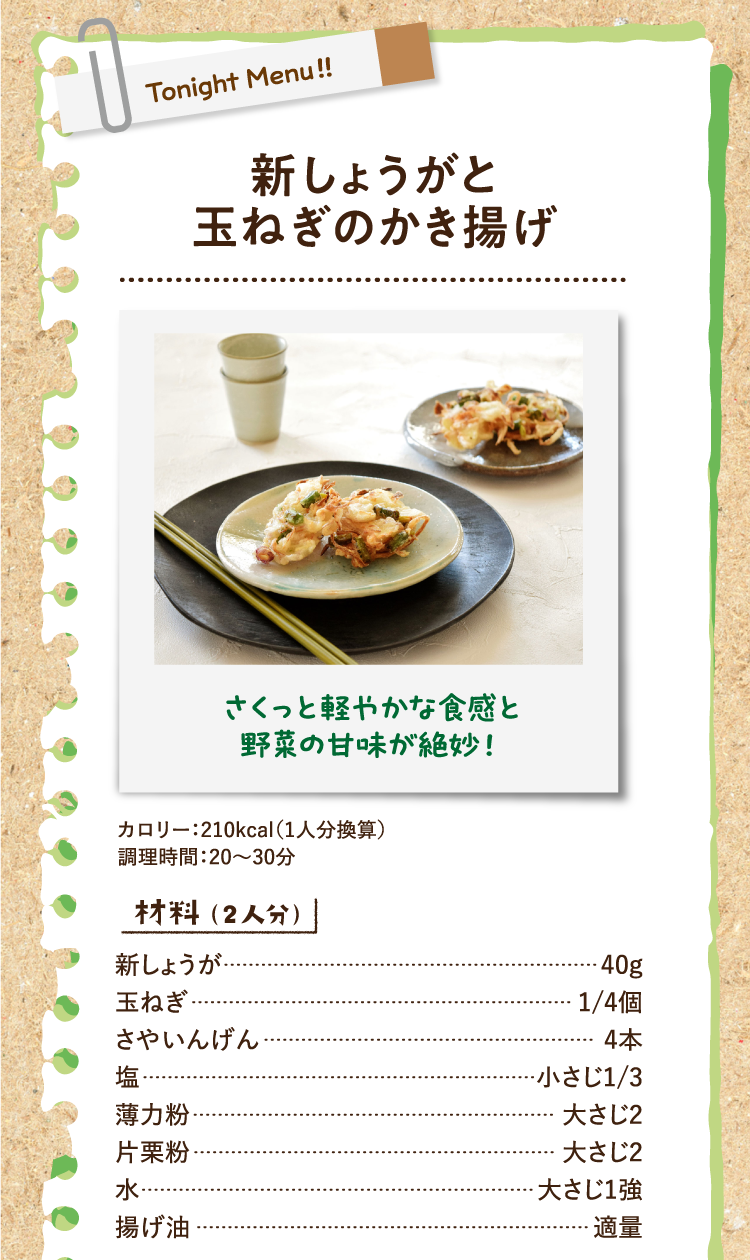 さくっと軽やかな食感と野菜の甘味が絶妙！ 新しょうがと玉ねぎのかき揚げ カロリー：210kcal（1人分換算）調理時間：20〜30分 材料（2人分） 新しょうが 40g 玉ねぎ 1/4個 さやいんげん 4本 塩 小さじ1/3 薄力粉 大さじ2 片栗粉 大さじ2 水 大さじ1強 揚げ油 適量
