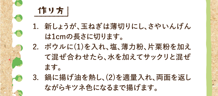 作り方 1.新しょうが、玉ねぎは薄切りにし、さやいんげんは1cmの長さに切ります。 2.ボウルに(1)を入れ、塩、薄力粉、片栗粉を加えて混ぜ合わせたら、水を加えてサックリと混ぜます。 3.鍋に揚げ油を熱し、(2)を適量入れ、両面を返しながらキツネ色になるまで揚げます。