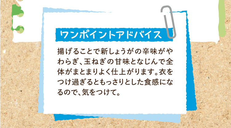 ワンポイントアドバイス 揚げることで新しょうがの辛味がやわらぎ、玉ねぎの甘味となじんで全体がまとまりよく仕上がります。衣をつけ過ぎるともっさりとした食感になるので、気をつけて。