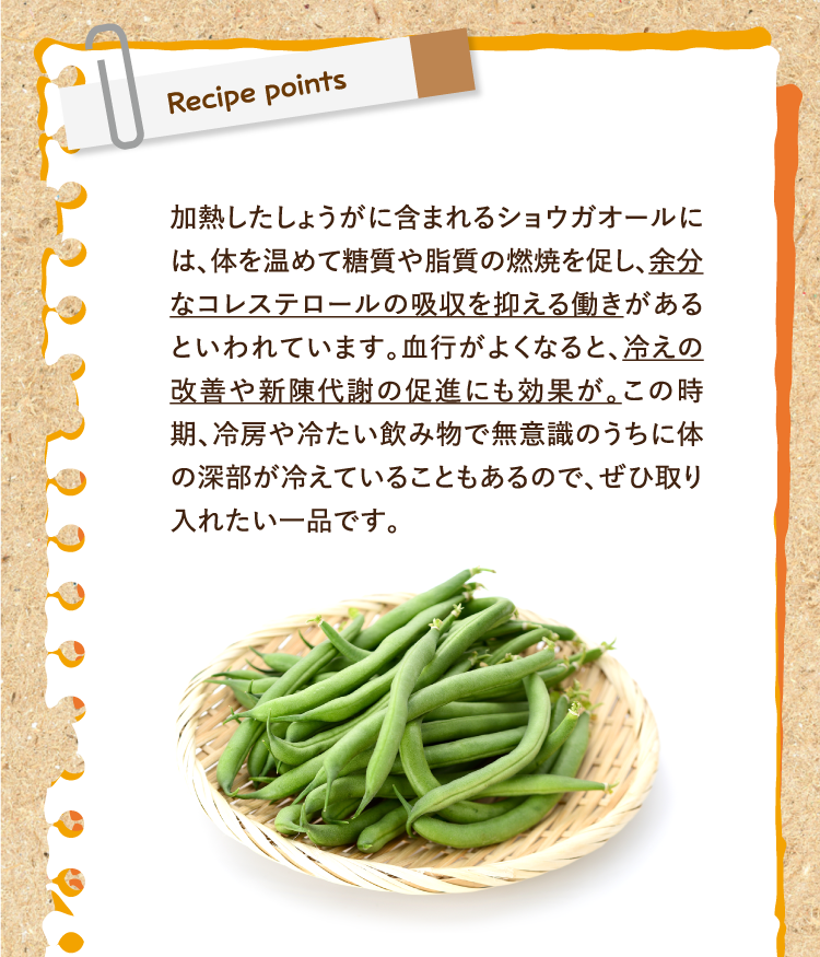 レシピポイント 加熱したしょうがに含まれるショウガオールには、体を温めて糖質や脂質の燃焼を促し、余分なコレステロールの吸収を抑える働きがあるといわれています。血行がよくなると、冷えの改善や新陳代謝の促進にも効果が。この時期、冷房や冷たい飲み物で無意識のうちに体の深部が冷えていることもあるので、ぜひ取り入れたい一品です。