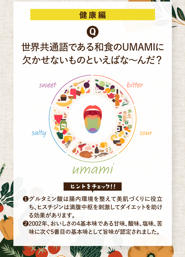 健康編 世界共通語である和食のUMAMIに欠かせないものといえばな～んだ？ ヒントをチェック！！ ❶グルタミン酸は腸内環境を整えて美肌づくりに役立ち、ヒスチジンは満腹中枢を刺激してダイエットを助ける効果があります。 ❷2002年、おいしさの４基本味である甘味、酸味、塩味、苦味に次ぐ5番目の基本味として旨味が認定されました。