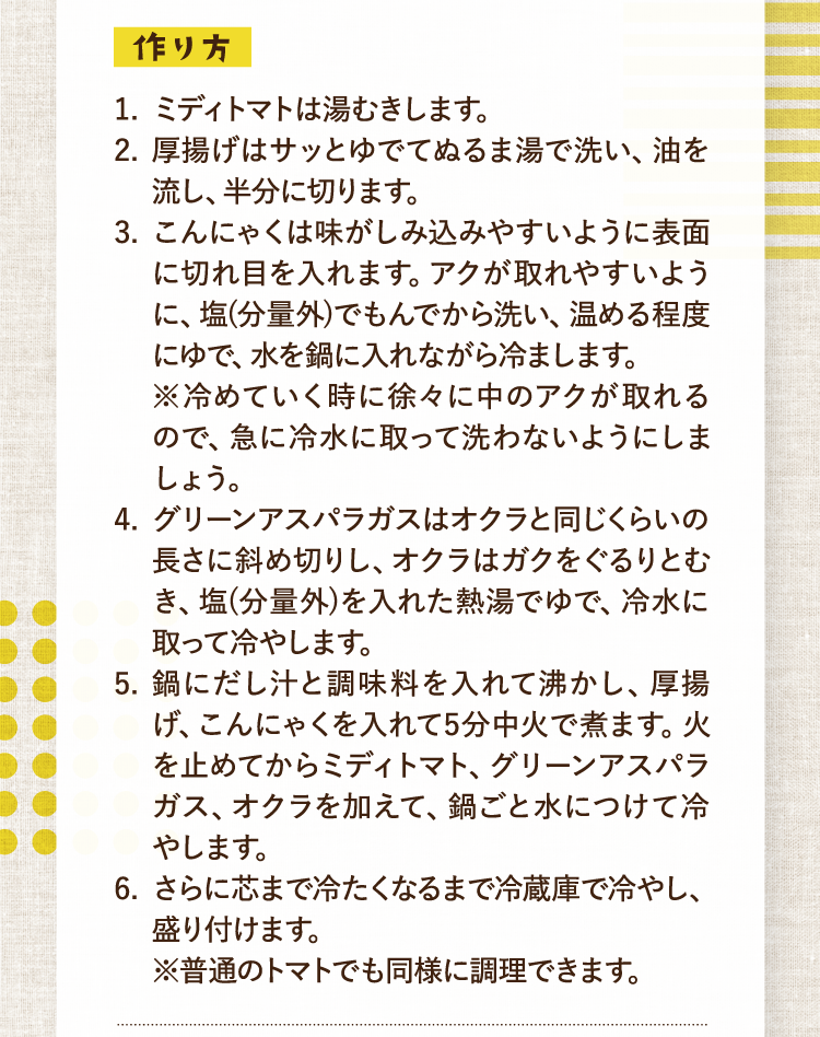 作り方 1.ミディトマトは湯むきします。 2.厚揚げはサッとゆでてぬるま湯で洗い、油を流し、半分に切ります。 3.こんにゃくは味がしみ込みやすいように表面に切れ目を入れます。アクが取れやすいように、塩(分量外)でもんでから洗い、温める程度にゆで、水を鍋に入れながら冷まします。※冷めていく時に徐々に中のアクが取れるので、急に冷水に取って洗わないようにしましょう。 4.グリーンアスパラガスはオクラと同じくらいの長さに斜め切りし、オクラはガクをぐるりとむき、塩(分量外)を入れた熱湯でゆで、冷水に取って冷やします。 5.鍋にだし汁と調味料を入れて沸かし、厚揚げ、こんにゃくを入れて5分中火で煮ます。火を止めてからミディトマト、グリーンアスパラガス、オクラを加えて、鍋ごと水につけて冷やします。 6.さらに芯まで冷たくなるまで冷蔵庫で冷やし、盛り付けます。※普通のトマトでも同様に調理できます。