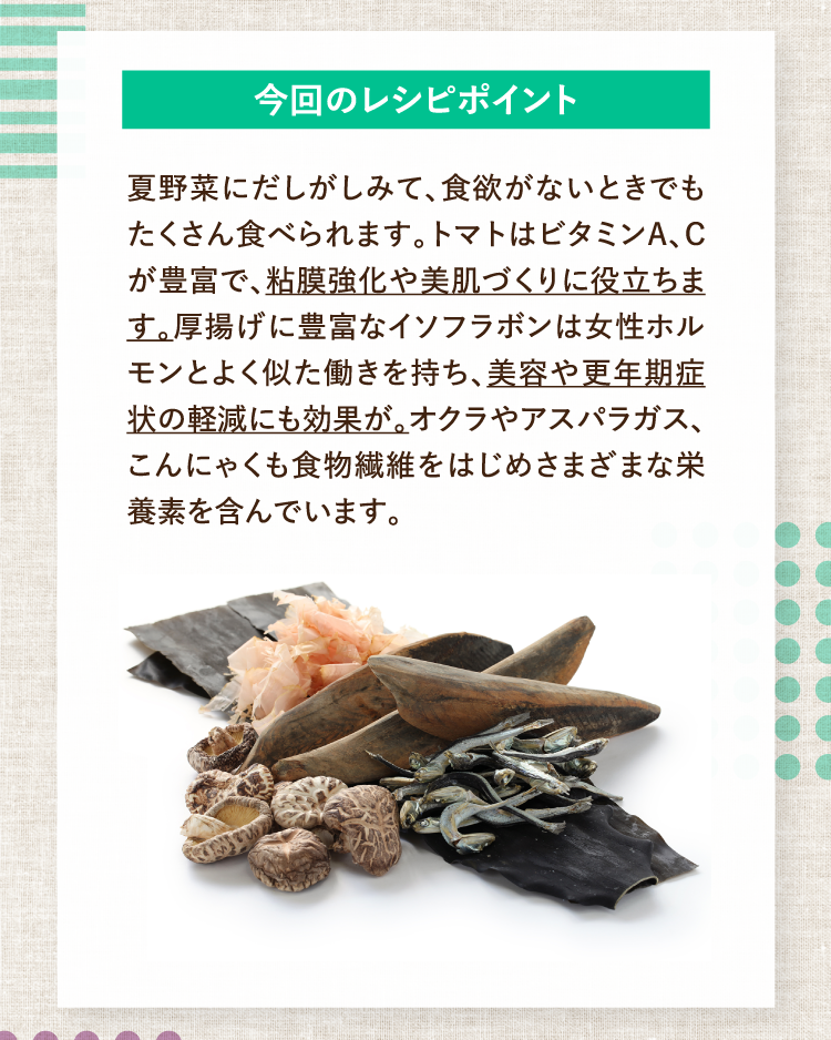 今回のレシピポイント 夏野菜にだしがしみて、食欲がないときでもたくさん食べられます。トマトはビタミンA、Cが豊富で、粘膜強化や美肌づくりに役立ちます。厚揚げに豊富なイソフラボンは女性ホルモンとよく似た働きを持ち、美容や更年期症状の軽減にも効果が。オクラやアスパラガス、こんにゃくも食物繊維をはじめさまざまな栄養素を含んでいます。
