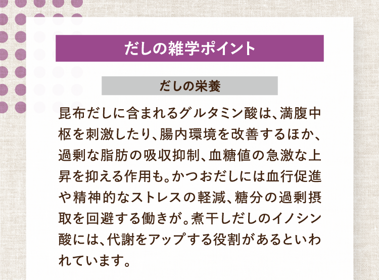 だしの雑学ポイント だしの栄養 昆布だしに含まれるグルタミン酸は、満腹中枢を刺激したり、腸内環境を改善するほか、過剰な脂肪の吸収抑制、血糖値の急激な上昇を抑える作用も。かつおだしには血行促進や精神的なストレスの軽減、糖分の過剰摂取を回避する働きが。煮干しだしのイノシン酸には、代謝をアップする役割があるといわれています。