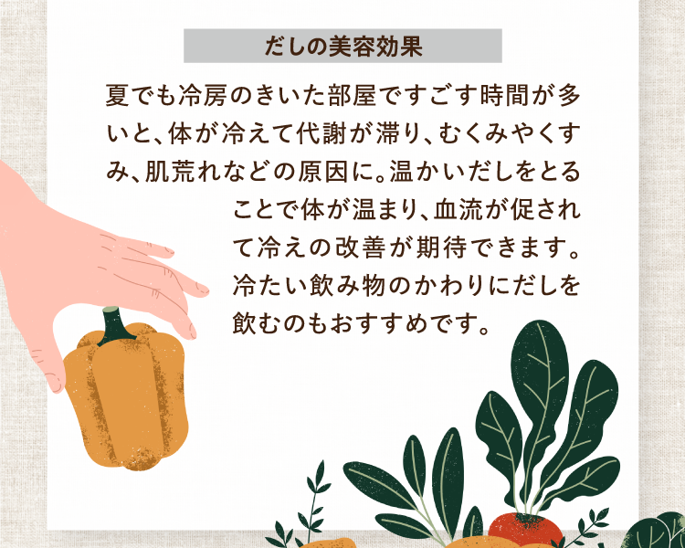 だしの美容効果 夏でも冷房のきいた部屋ですごす時間が多いと、体が冷えて代謝が滞り、むくみやくすみ、肌荒れなどの原因に。温かいだしをとることで体が温まり、血流が促されて冷えの改善が期待できます。冷たい飲み物のかわりにだしを飲むのもおすすめです。