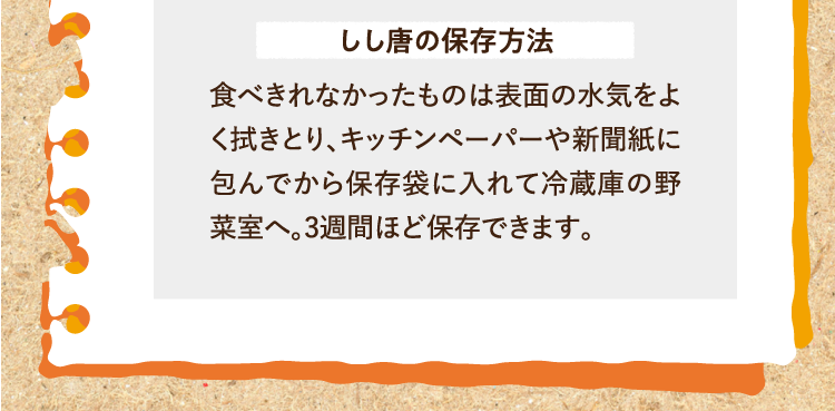 しし唐の保存方法 食べきれなかったものは表面の水気をよく拭きとり、キッチンペーパーや新聞紙に包んでから保存袋に入れて冷蔵庫の野菜室へ。3週間ほど保存できます。