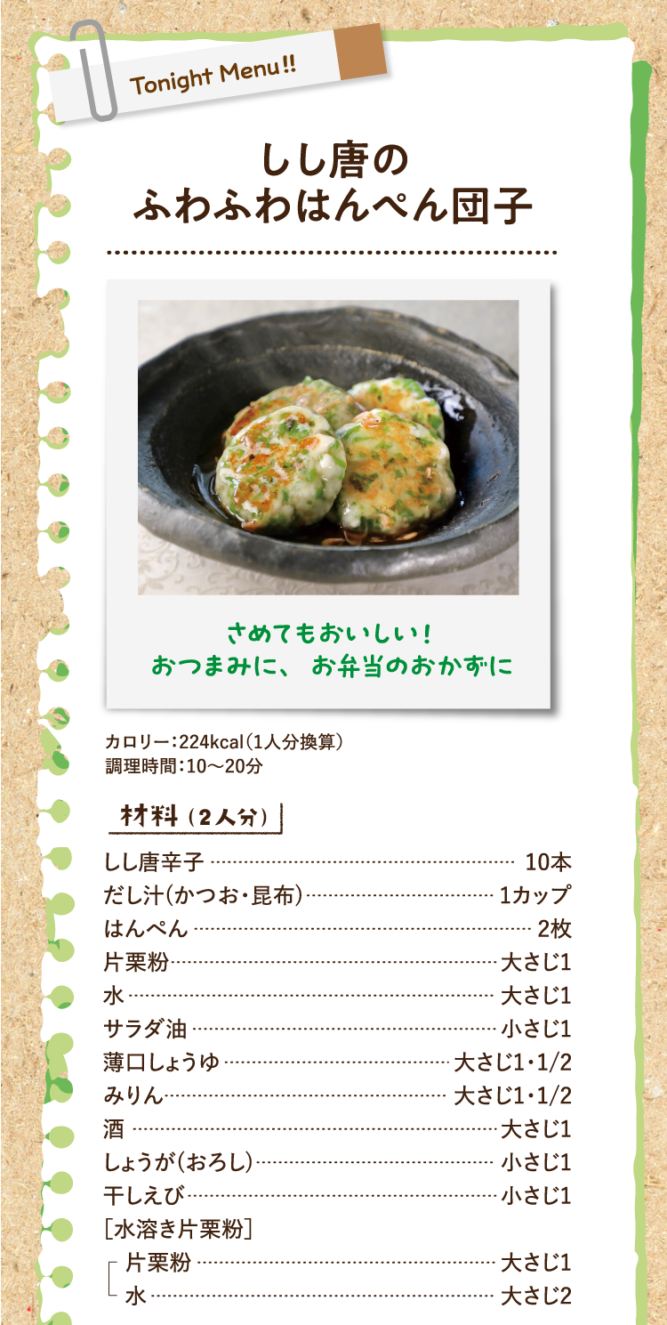さめてもおいしい！ おつまみに、お弁当のおかずに しし唐のふわふわはんぺん団子 カロリー：224kcal（1人分換算） 調理時間：10〜20分 材料（2人分） しし唐辛子 10本 だし汁(かつお・昆布) 1カップ はんぺん 2枚 片栗粉 大さじ1 水 大さじ1 サラダ油 小さじ1 薄口しょうゆ 大さじ1・1/2 みりん 大さじ1・1/2 酒 大さじ1 しょうが(おろし) 小さじ1 干しえび 小さじ1 ［水溶き片栗粉］ 片栗粉 大さじ1 水 大さじ2