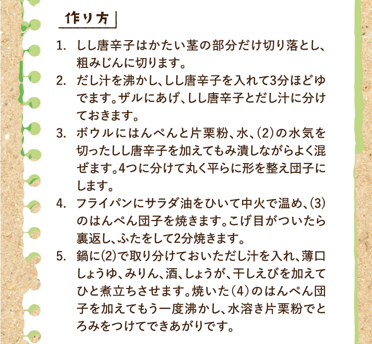作り方 1.しし唐辛子はかたい茎の部分だけ切り落とし、粗みじんに切ります。 2.だし汁を沸かし、しし唐辛子を入れて3分ほどゆでます。ザルにあげ、しし唐辛子とだし汁に分けておきます。 3.ボウルにはんぺんと片栗粉、水、(2)の水気を切ったしし唐辛子を加えてもみ潰しながらよく混ぜます。4つに分けて丸く平らに形を整え団子にします。 4.フライパンにサラダ油をひいて中火で温め、(3)のはんぺん団子を焼きます。こげ目がついたら裏返し、ふたをして2分焼きます。 5.鍋に(2)で取り分けておいただし汁を入れ、薄口しょうゆ、みりん、酒、しょうが、干しえびを加えてひと煮立ちさせます。焼いた（4）のはんぺん団子を加えてもう一度沸かし、水溶き片栗粉でとろみをつけてできあがりです。