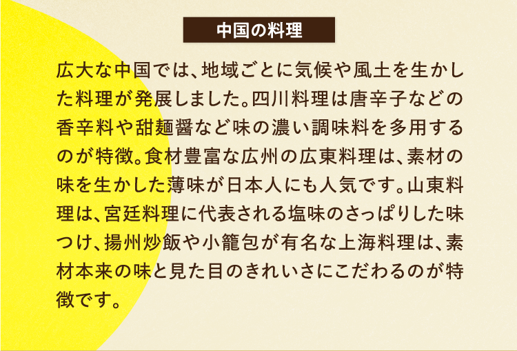 中国の料理 広大な中国では、地域ごとに気候や風土を生かした料理が発展しました。四川料理は唐辛子などの香辛料や甜麺醤など味の濃い調味料を多用するのが特徴。食材豊富な広州の広東料理は、素材の味を生かした薄味が日本人にも人気です。山東料理は、宮廷料理に代表される塩味のさっぱりした味つけ、揚州炒飯や小籠包が有名な上海料理は、素材本来の味と見た目のきれいさにこだわるのが特徴です。