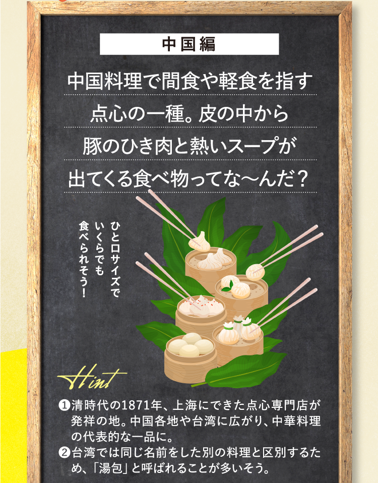 中国編 中国料理で間食や軽食を指す点心の一種。皮の中から豚のひき肉と熱いスープが出てくる食べ物ってな～んだ？ ひと口サイズでいくらでも食べられそう！ ❶清時代の1871年、上海にできた点心専門店が発祥の地。中国各地や台湾に広がり、中華料理の代表的な一品に。 ❷台湾では同じ名前をした別の料理と区別するため、「湯包」と呼ばれることが多いそう。