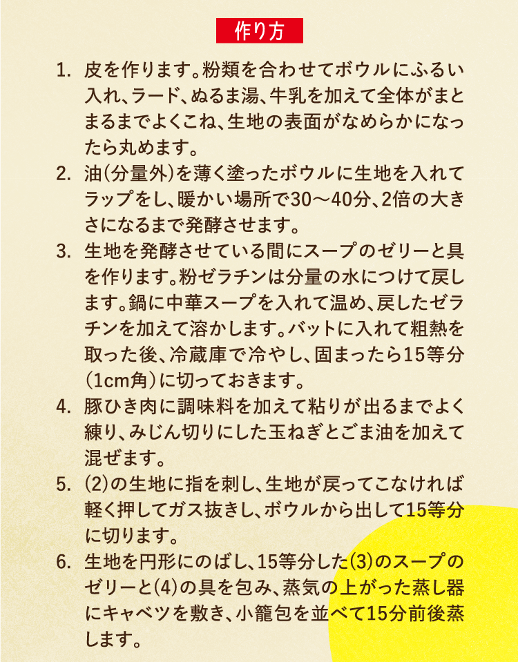 作り方 1.皮を作ります。粉類を合わせてボウルにふるい入れ、ラード、ぬるま湯、牛乳を加えて全体がまとまるまでよくこね、生地の表面がなめらかになったら丸めます。 2.油(分量外)を薄く塗ったボウルに生地を入れてラップをし、暖かい場所で30〜40分、2倍の大きさになるまで発酵させます。 3.生地を発酵させている間にスープのゼリーと具を作ります。粉ゼラチンは分量の水につけて戻します。鍋に中華スープを入れて温め、戻したゼラチンを加えて溶かします。バットに入れて粗熱を取った後、冷蔵庫で冷やし、固まったら15等分（1cm角）に切っておきます。 4.豚ひき肉に調味料を加えて粘りが出るまでよく練り、みじん切りにした玉ねぎとごま油を加えて混ぜます。 5.(2)の生地に指を刺し、生地が戻ってこなければ軽く押してガス抜きし、ボウルから出して15等分に切ります。 6.生地を円形にのばし、15等分した(3)のスープのゼリーと(4)の具を包み、蒸気の上がった蒸し器にキャベツを敷き、小籠包を並べて15分前後蒸します。