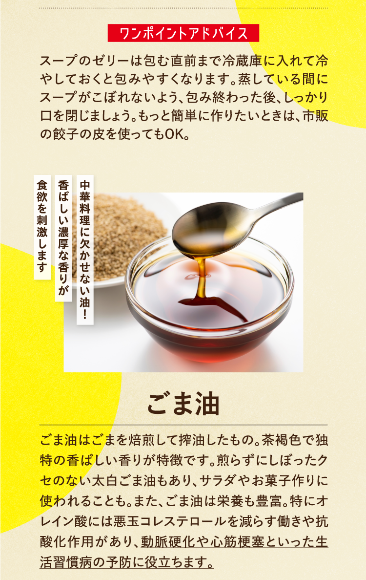 ワンポイントアドバイス スープのゼリーは包む直前まで冷蔵庫に入れて冷やしておくと包みやすくなります。蒸している間にスープがこぼれないよう、包み終わった後、しっかり口を閉じましょう。もっと簡単に作りたいときは、市販の餃子の皮を使ってもOK。 中華料理に欠かせない油！ 香ばしい濃厚な香りが食欲を刺激します ごま油 ごま油はごまを焙煎して搾油したもの。茶褐色で独特の香ばしい香りが特徴です。煎らずにしぼったクセのない太白ごま油もあり、サラダやお菓子作りに使われることも。また、ごま油は栄養も豊富。特にオレイン酸には悪玉コレステロールを減らす働きや抗酸化作用があり、動脈硬化や心筋梗塞といった生活習慣病の予防に役立ちます。