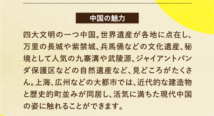 中国の魅力 四大文明の一つ中国。世界遺産が各地に点在し、万里の長城や紫禁城、兵馬俑などの文化遺産、秘境として人気の九寨溝や武陵源、ジャイアントパンダ保護区などの自然遺産など、見どころがたくさん。上海、広州などの大都市では、近代的な建造物と歴史的町並みが同居し、活気に満ちた現代中国の姿に触れることができます。