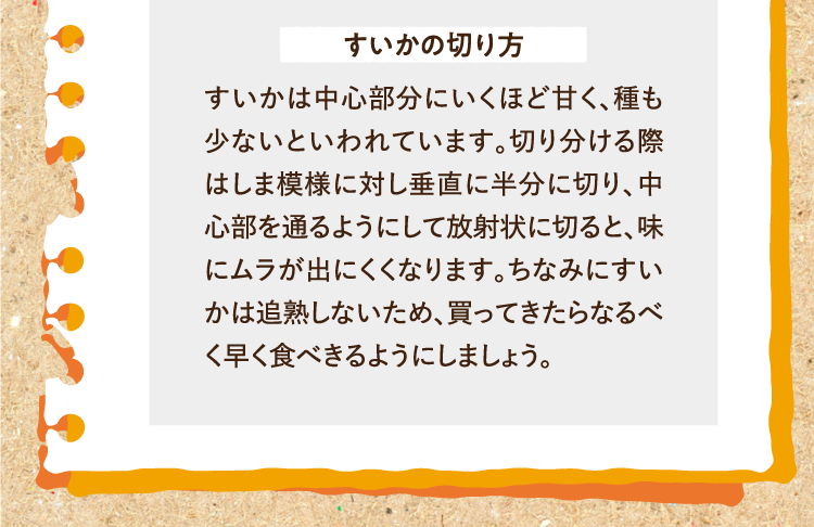 すいかの切り方 すいかは中心部分にいくほど甘く、種も少ないといわれています。切り分ける際はしま模様に対し垂直に半分に切り、中心部を通るようにして放射状に切ると、味にムラが出にくくなります。ちなみにすいかは追熟しないため、買ってきたらなるべく早く食べきるようにしましょう。