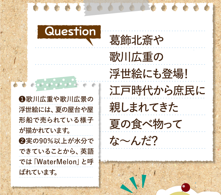 葛飾北斎や歌川広重の浮世絵にも登場！ 江戸時代から庶民に親しまれてきた夏の食べ物ってな～んだ？ ❶歌川広重や歌川広景の浮世絵には、夏の屋台や屋形船で売られている様子が描かれています。 ❷実の90％以上が水分でできていることから、英語では「WaterMelon」と呼ばれています。