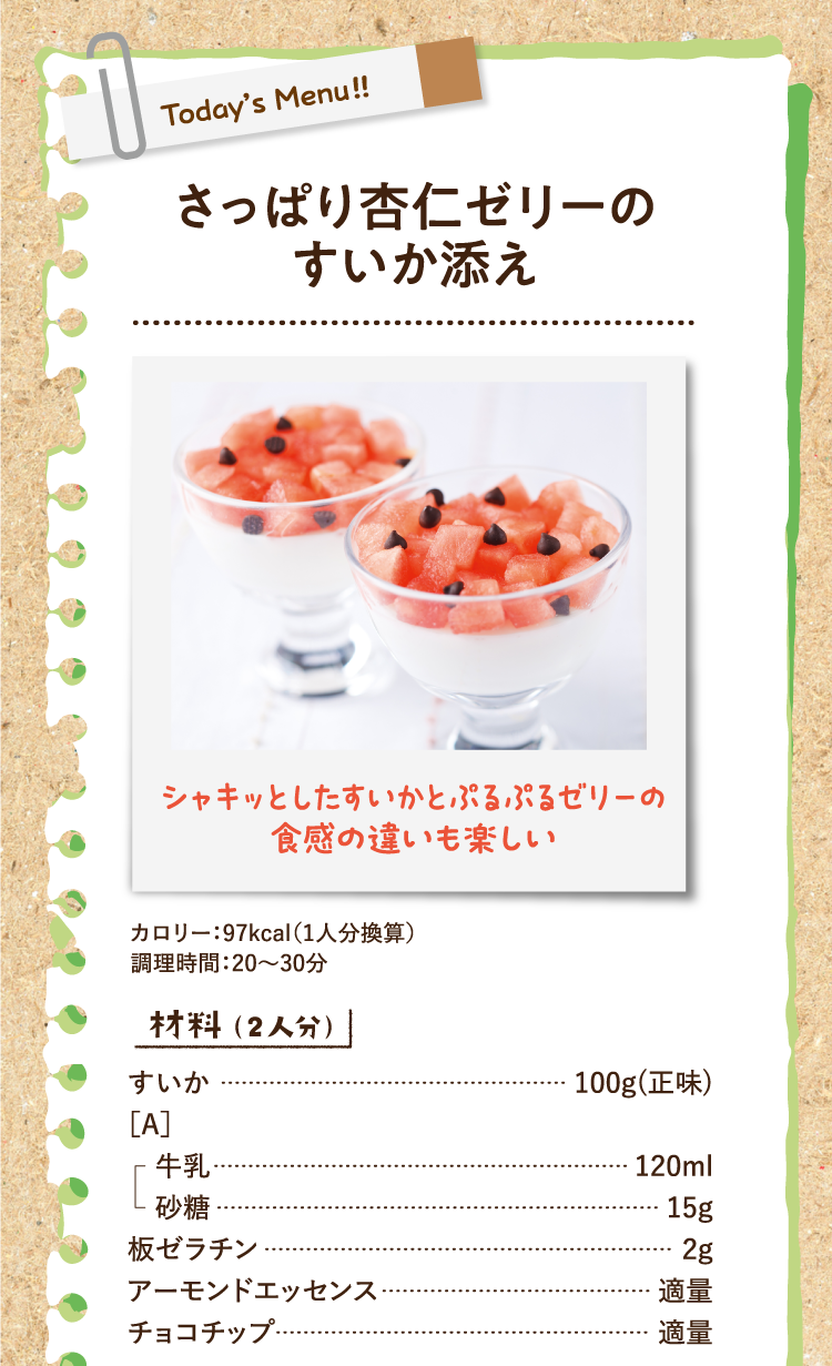 シャキッとしたすいかとぷるぷるゼリーの食感の違いも楽しい さっぱり杏仁ゼリーのすいか添え カロリー：97kcal（1人分換算） 調理時間：20〜30分 材料（2人分） すいか 100g(正味)
 ［A］牛乳 120ml 砂糖 15g 板ゼラチン 2g アーモンドエッセンス 適量 チョコチップ 適量
