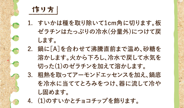 作り方 1.すいかは種を取り除いて1cm角に切ります。板ゼラチンはたっぷりの冷水(分量外)につけて戻します。 2.鍋に［A］を合わせて沸騰直前まで温め、砂糖を溶かします。火から下ろし、冷水で戻して水気を切った(1)のゼラチンを加えて溶かします。 3.粗熱を取ってアーモンドエッセンスを加え、鍋底を冷水に当ててとろみをつけ、器に流して冷やし固めます。 4.(1)のすいかとチョコチップを飾ります。
