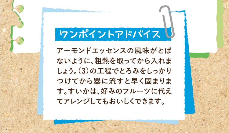 ワンポイントアドバイス アーモンドエッセンスの風味がとばないように、粗熱を取ってから入れましょう。（3）の工程でとろみをしっかりつけてから器に流すと早く固まります。すいかは、好みのフルーツに代えてアレンジしてもおいしくできます。