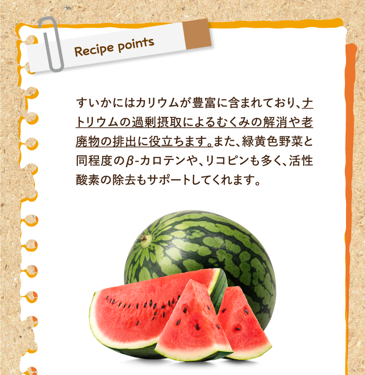 レシピポイント すいかにはカリウムが豊富に含まれており、ナトリウムの過剰摂取によるむくみの解消や老廃物の排出に役立ちます。また、緑黄色野菜と同程度のβ-カロテンや、リコピンも多く、活性酸素の除去もサポートしてくれます。