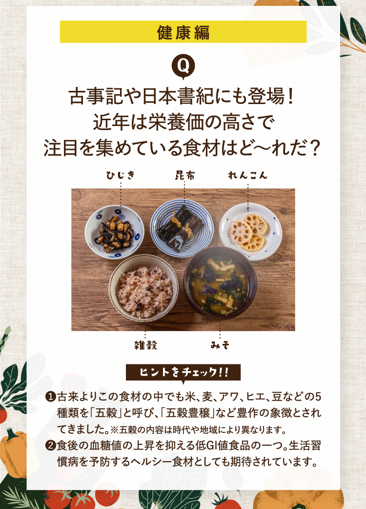 健康編 古事記や日本書紀にも登場！ 近年は栄養価の高さで注目を集めている食材はど～れだ？ ヒントをチェック！！ ❶古来よりこの食材の中でも米、麦、アワ、ヒエ、豆などの5種類を「五穀」と呼び、「五穀豊穣」など豊作の象徴とされてきました。※五穀の内容は時代や地域により異なります。 ❷食後の血糖値の上昇を抑える低GI値食品の一つ。生活習慣病を予防するヘルシー食材としても期待されています。