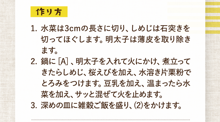 作り方 1.水菜は3cmの長さに切り、しめじは石突きを切ってほぐします。明太子は薄皮を取り除きます。 2.鍋に［A］、明太子を入れて火にかけ、煮立ってきたらしめじ、桜えびを加え、水溶き片栗粉でとろみをつけます。豆乳を加え、温まったら水菜を加え、サッと混ぜて火を止めます。 3.深めの皿に雑穀ご飯を盛り、(2)をかけます。