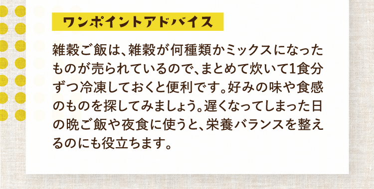 ワンポイントアドバイス 雑穀ご飯は、雑穀が何種類かミックスになったものが売られているので、まとめて炊いて1食分ずつ冷凍しておくと便利です。好みの味や食感のものを探してみましょう。遅くなってしまった日の晩ご飯や夜食に使うと、栄養バランスを整えるのにも役立ちます。