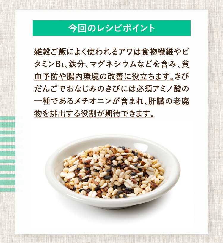 今回のレシピポイント 雑穀ご飯によく使われるアワは食物繊維やビタミンB1、鉄分、マグネシウムなどを含み、貧血予防や腸内環境の改善に役立ちます。きびだんごでおなじみのきびには必須アミノ酸の一種であるメチオニンが含まれ、肝臓の老廃物を排出する役割が期待できます。